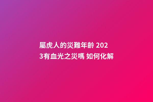 屬虎人的災難年齡 2023有血光之災嗎 如何化解